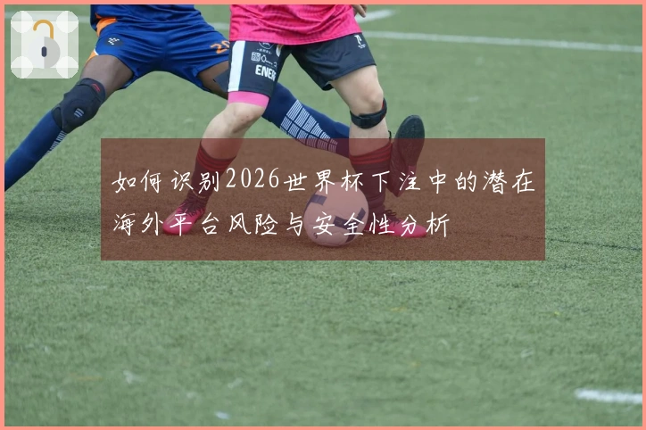 如何识别2026世界杯下注中的潜在海外平台风险与安全性分析
