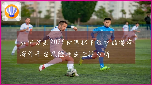 如何识别2026世界杯下注中的潜在海外平台风险与安全性分析