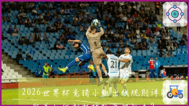 2026世界杯竞猜小组出线规则详解，新手如何判断球队晋级机会？