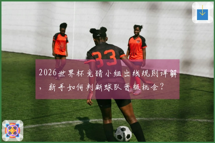 2026世界杯竞猜小组出线规则详解，新手如何判断球队晋级机会？